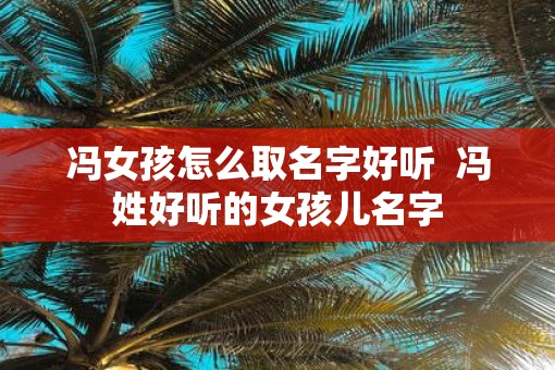冯女孩怎么取名字好听  冯姓好听的女孩儿名字