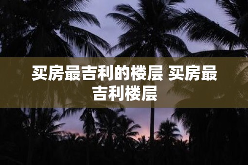 买房最吉利的楼层 买房最吉利楼层
