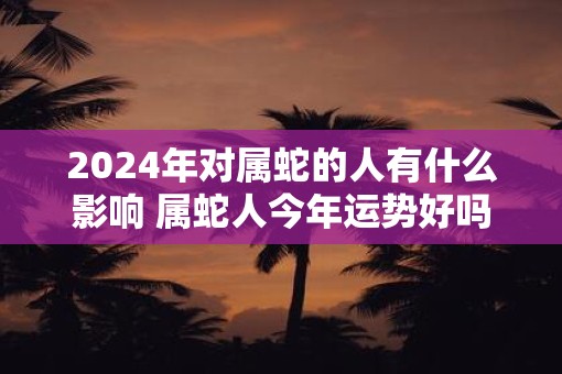 2025年对属蛇的人有什么影响 属蛇人今年运势好吗