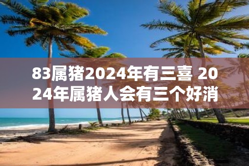 83属猪2025年有三喜 2025年属猪人会有三个好消息吗