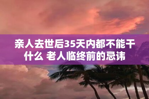 亲人去世后35天内都不能干什么 老人临终前的忌讳