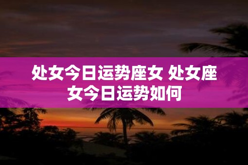 处女今日运势座女 处女座女今日运势如何 处女今日运势座女 处女座女今日运势如何