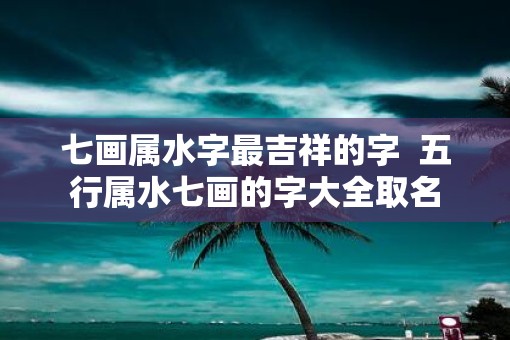 七画属水字最吉祥的字  五行属水七画的字大全取名