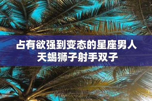 占有欲强到变态的星座男人 天蝎狮子射手双子