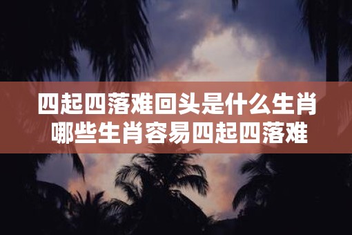 四起四落难回头是什么生肖 哪些生肖容易四起四落难回头