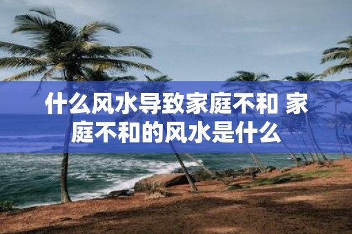 什么风水导致家庭不和 家庭不和的风水是什么