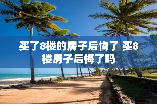 买了8楼的房子后悔了 买8楼房子后悔了吗
