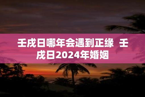壬戌日哪年会遇到正缘  壬戌日2025年婚姻