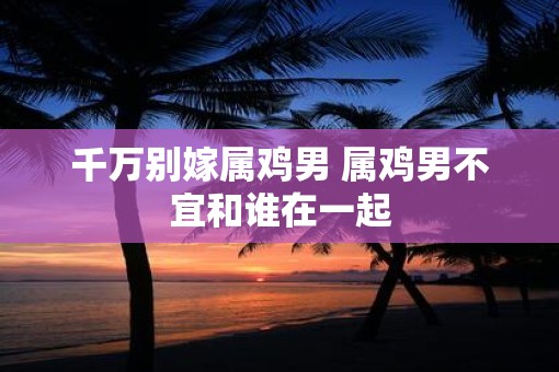 千万别嫁属鸡男 属鸡男不宜和谁在一起