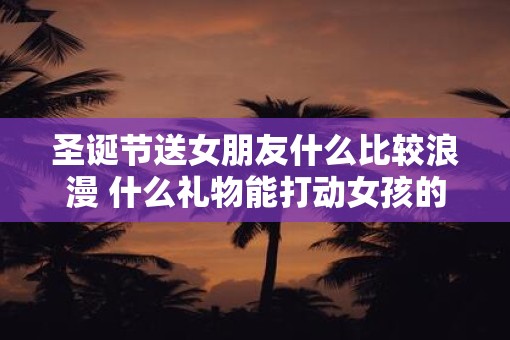 圣诞节送女朋友什么比较浪漫 什么礼物能打动女孩的心
