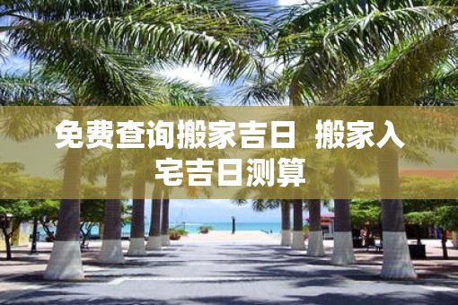 免费查询搬家吉日  搬家入宅吉日测算