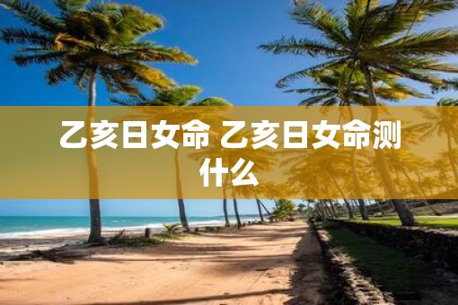 乙亥日女命 乙亥日女命测什么