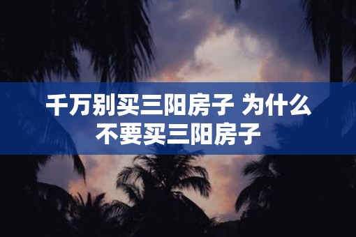 千万别买三阳房子 为什么不要买三阳房子 千万别买三阳房子 为什么不要买三阳房子