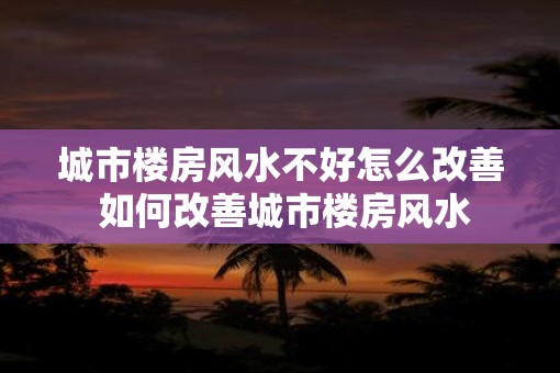 城市楼房风水不好怎么改善 如何改善城市楼房风水