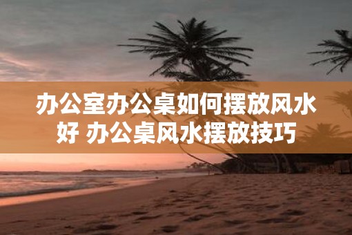 办公室办公桌如何摆放风水好 办公桌风水摆放技巧