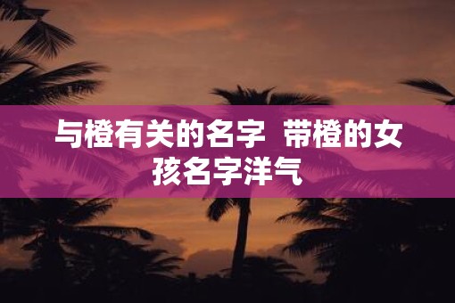与橙有关的名字  带橙的女孩名字洋气