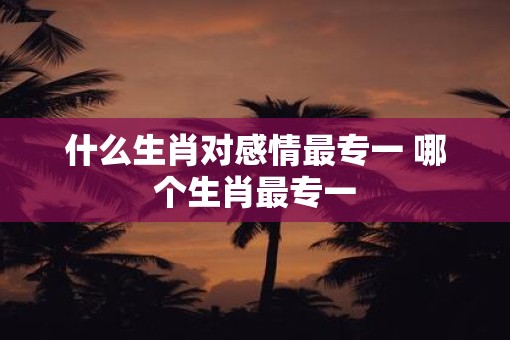 什么生肖对感情最专一 哪个生肖最专一
