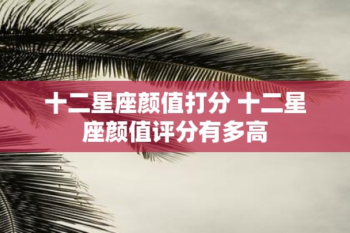 十二星座颜值打分 十二星座颜值评分有多高
