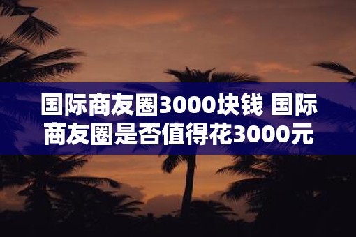 国际商友圈3000块钱 国际商友圈是否值得花3000元