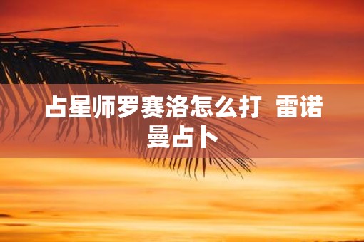 占星师罗赛洛怎么打 雷诺曼占卜 占星师罗赛洛怎么打 雷诺曼占卜