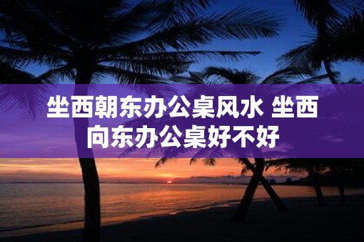 坐西朝东办公桌风水 坐西向东办公桌好不好 坐西朝东办公桌风水 坐西向东办公桌好不好