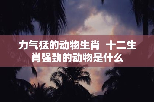 力气猛的动物生肖  十二生肖强劲的动物是什么