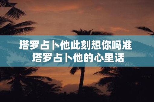 塔罗占卜他此刻想你吗准 塔罗占卜他的心里话 塔罗占卜他此刻想你吗准 塔罗占卜他的心里话