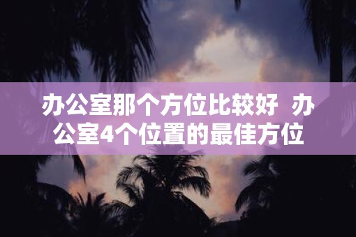办公室那个方位比较好  办公室4个位置的最佳方位