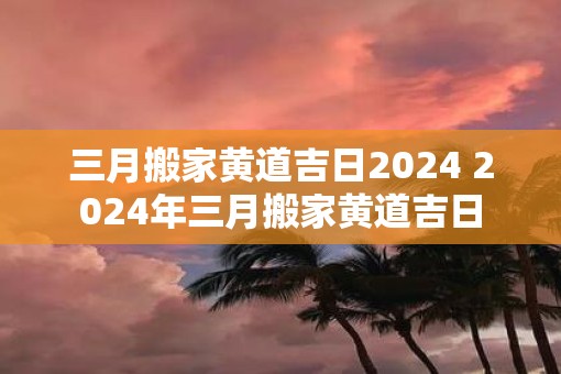 三月搬家黄道吉日2025 2025年三月搬家黄道吉日