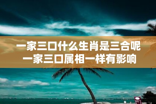 一家三口什么生肖是三合呢 一家三口属相一样有影响吗
