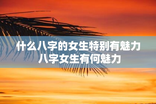 什么八字的女生特别有魅力 八字女生有何魅力