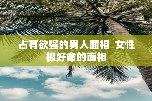 占有欲强的男人面相  女性极好命的面相