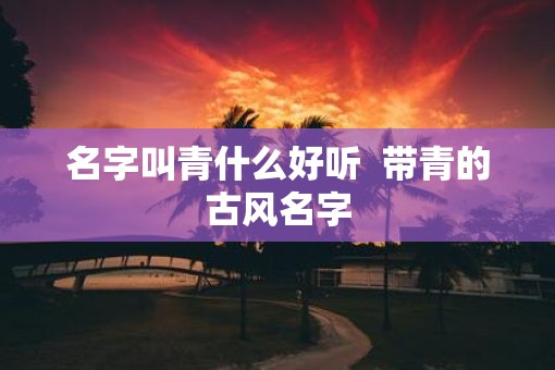 名字叫青什么好听 带青的古风名字 名字叫青什么好听 带青的古风名字