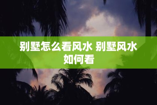 别墅怎么看风水 别墅风水如何看 别墅怎么看风水 别墅风水如何看