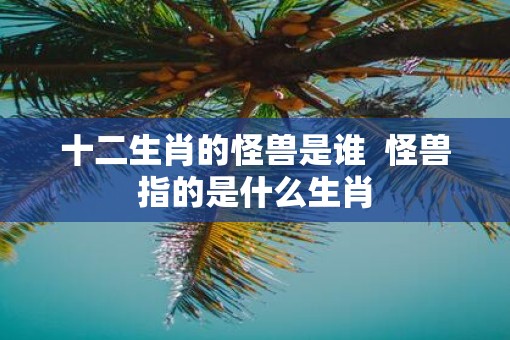 十二生肖的怪兽是谁 怪兽指的是什么生肖 十二生肖的怪兽是谁 怪兽指的是什么生肖