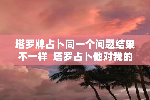 塔罗牌占卜同一个问题结果不一样  塔罗占卜他对我的心思