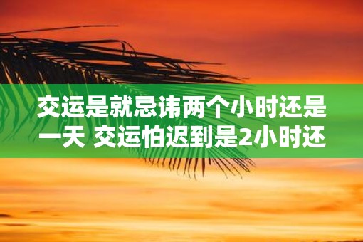 交运是就忌讳两个小时还是一天 交运怕迟到是2小时还是1天