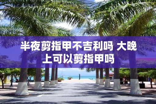 半夜剪指甲不吉利吗 大晚上可以剪指甲吗