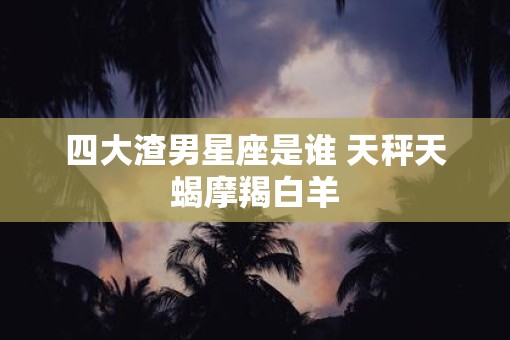 四大渣男星座是谁 天秤天蝎摩羯白羊
