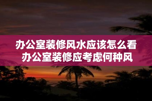 办公室装修风水应该怎么看 办公室装修应考虑何种风水