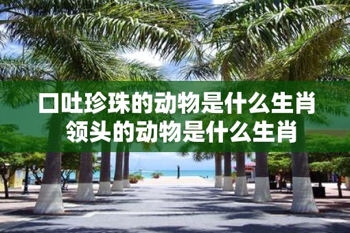 口吐珍珠的动物是什么生肖  领头的动物是什么生肖