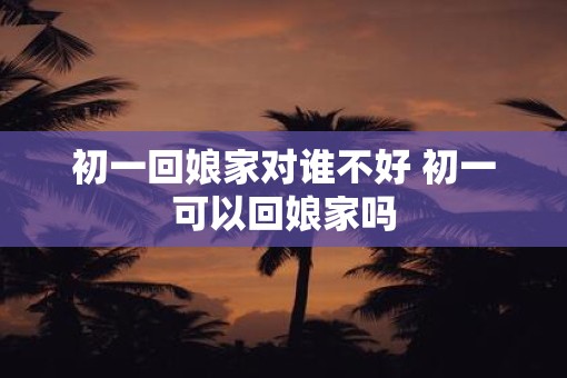 初一回娘家对谁不好 初一可以回娘家吗