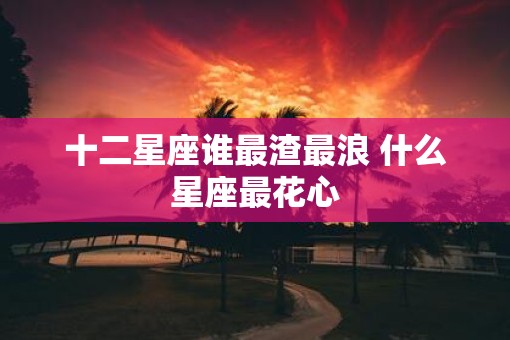 十二星座谁最渣最浪 什么星座最花心