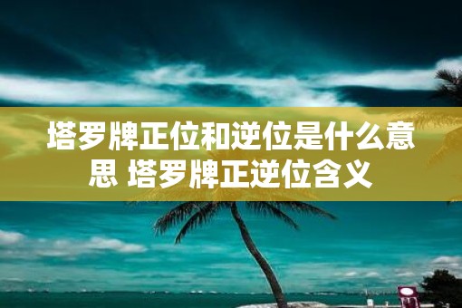 塔罗牌正位和逆位是什么意思 塔罗牌正逆位含义