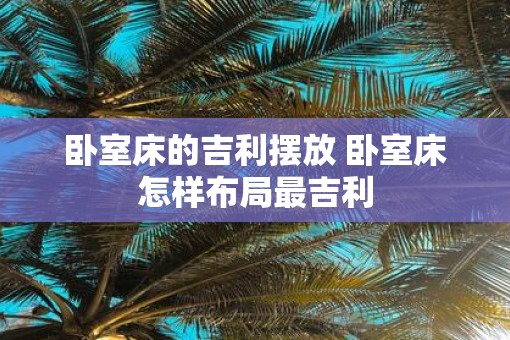 卧室床的吉利摆放 卧室床怎样布局最吉利 卧室床的吉利摆放 卧室床怎样布局最吉利