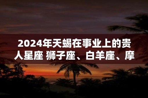 2025年天蝎在事业上的贵人星座 狮子座、白羊座、摩羯座