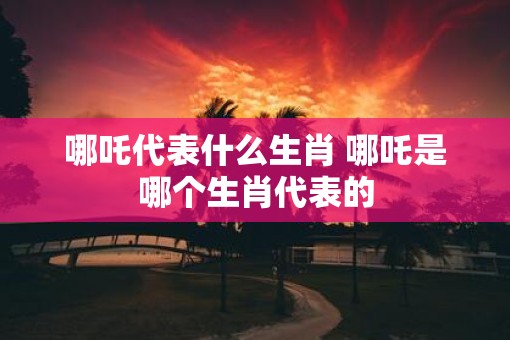 哪吒代表什么生肖 哪吒是哪个生肖代表的