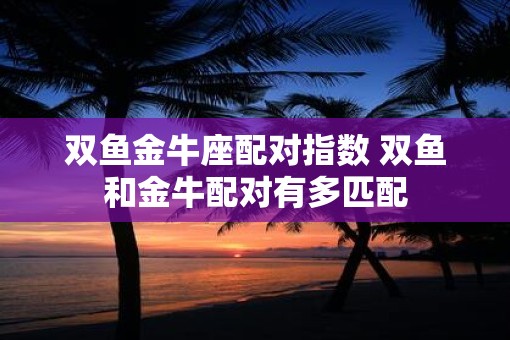 双鱼金牛座配对指数 双鱼和金牛配对有多匹配