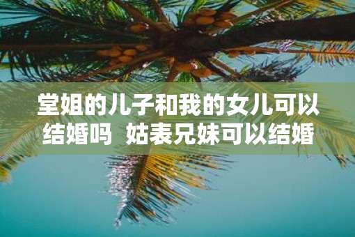 堂姐的儿子和我的女儿可以结婚吗  姑表兄妹可以结婚吗