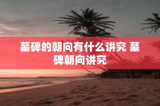 墓碑的朝向有什么讲究 墓碑朝向讲究 墓碑的朝向有什么讲究 墓碑朝向讲究